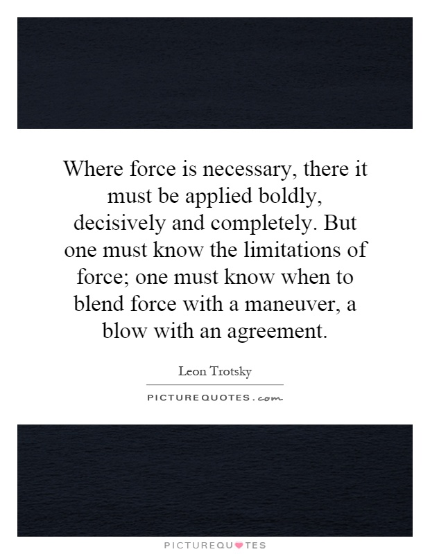 Where force is necessary, there it must be applied boldly, decisively and completely. But one must know the limitations of force; one must know when to blend force with a maneuver, a blow with an agreement Picture Quote #1