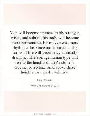 Man will become immeasurably stronger, wiser, and subtler; his body will become more harmonious, his movements more rhythmic, his voice more musical. The forms of life will become dynamically dramatic. The average human type will rise to the heights of an Aristotle, a Goethe, or a Marx. And above these heights, new peaks will rise Picture Quote #1