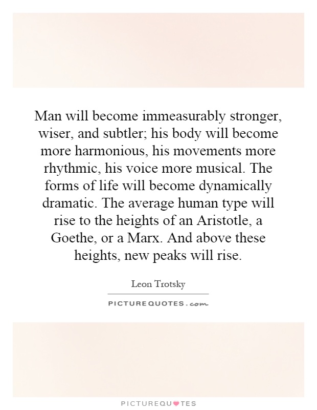 Man will become immeasurably stronger, wiser, and subtler; his body will become more harmonious, his movements more rhythmic, his voice more musical. The forms of life will become dynamically dramatic. The average human type will rise to the heights of an Aristotle, a Goethe, or a Marx. And above these heights, new peaks will rise Picture Quote #1
