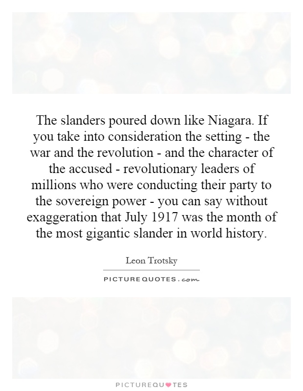 The slanders poured down like Niagara. If you take into consideration the setting - the war and the revolution - and the character of the accused - revolutionary leaders of millions who were conducting their party to the sovereign power - you can say without exaggeration that July 1917 was the month of the most gigantic slander in world history Picture Quote #1