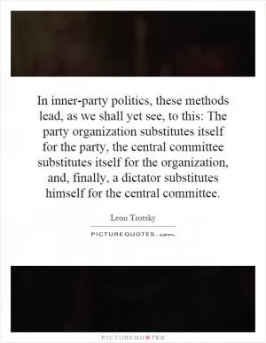 In inner-party politics, these methods lead, as we shall yet see, to this: The party organization substitutes itself for the party, the central committee substitutes itself for the organization, and, finally, a dictator substitutes himself for the central committee Picture Quote #1