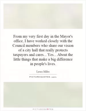 From my very first day in the Mayor's office, I have worked closely with the Council members who share our vision of a city hall that really protects taxpayers and cares... Yes... About the little things that make a big difference in people's lives Picture Quote #1