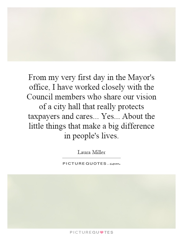 From my very first day in the Mayor's office, I have worked closely with the Council members who share our vision of a city hall that really protects taxpayers and cares... Yes... About the little things that make a big difference in people's lives Picture Quote #1