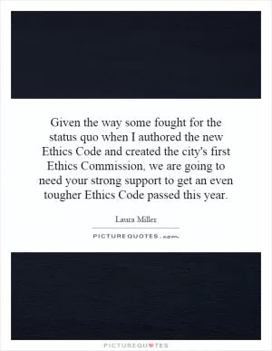 Given the way some fought for the status quo when I authored the new Ethics Code and created the city's first Ethics Commission, we are going to need your strong support to get an even tougher Ethics Code passed this year Picture Quote #1