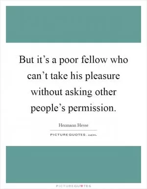 But it’s a poor fellow who can’t take his pleasure without asking other people’s permission Picture Quote #1