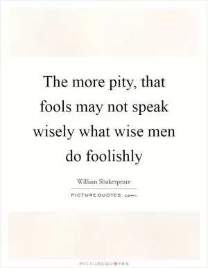 The more pity, that fools may not speak wisely what wise men do foolishly Picture Quote #1