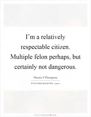 I’m a relatively respectable citizen. Multiple felon perhaps, but certainly not dangerous Picture Quote #1