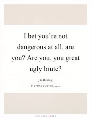 I bet you’re not dangerous at all, are you? Are you, you great ugly brute? Picture Quote #1