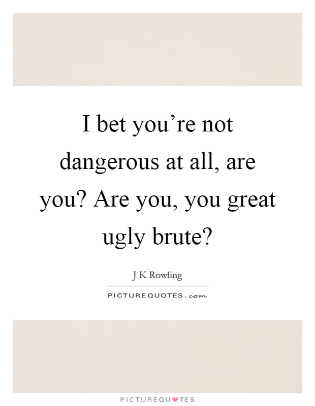 I bet you're not dangerous at all, are you? Are you, you great ugly brute? Picture Quote #1