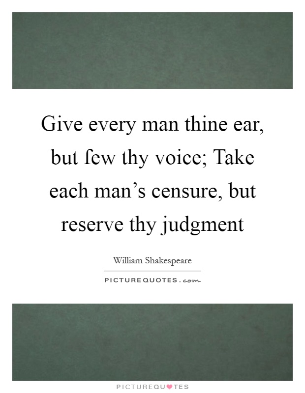 Give every man thine ear, but few thy voice; Take each man's censure, but reserve thy judgment Picture Quote #1