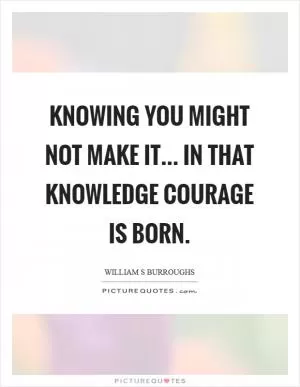 Knowing you might not make it... in that knowledge courage is born Picture Quote #1
