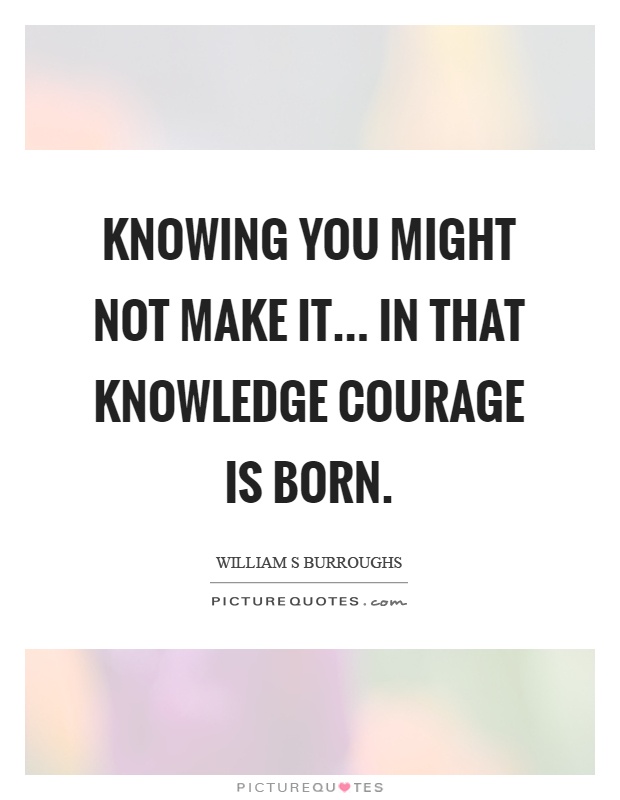 Knowing you might not make it... in that knowledge courage is born Picture Quote #1