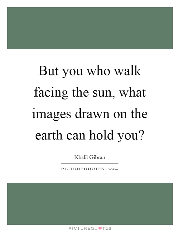 But you who walk facing the sun, what images drawn on the earth can hold you? Picture Quote #1