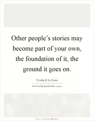 Other people’s stories may become part of your own, the foundation of it, the ground it goes on Picture Quote #1