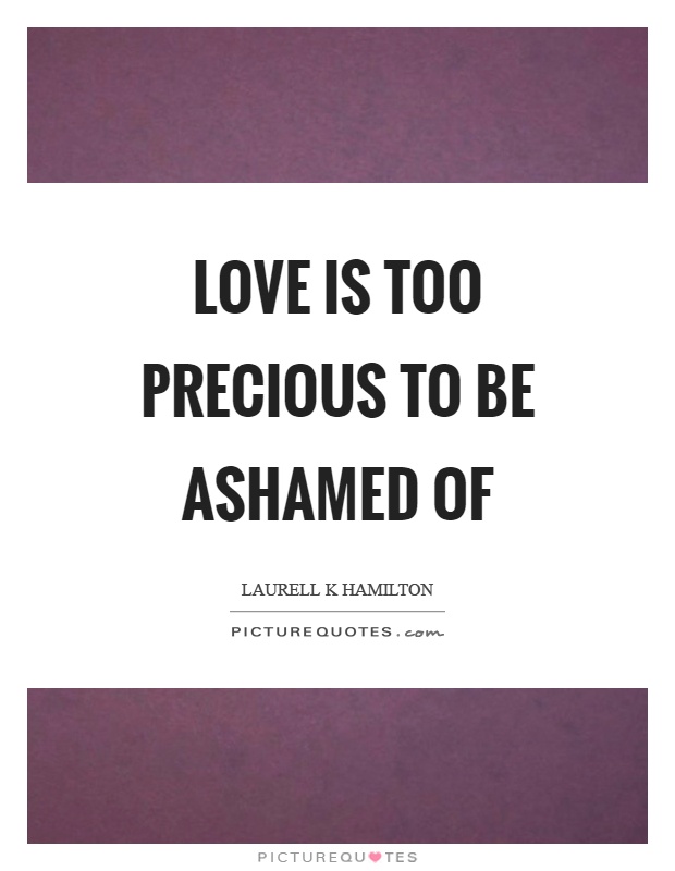 Love is too precious to be ashamed of Picture Quote #1
