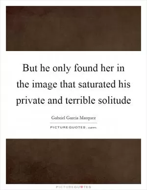 But he only found her in the image that saturated his private and terrible solitude Picture Quote #1