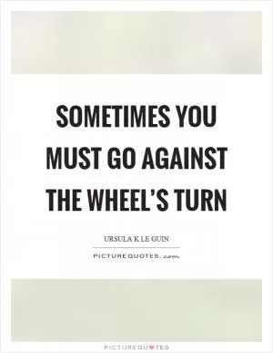 Sometimes you must go against the wheel’s turn Picture Quote #1