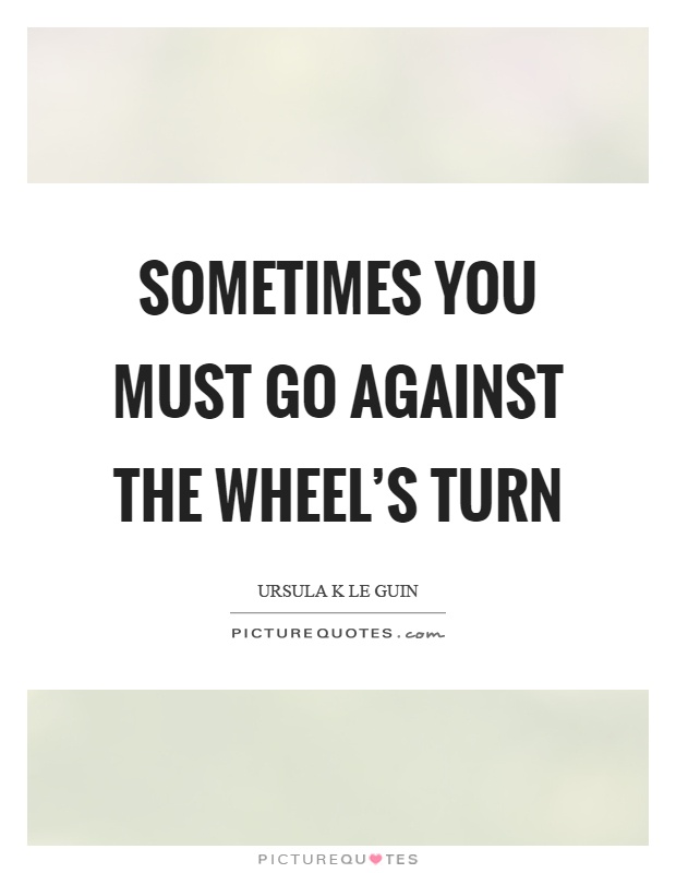Sometimes you must go against the wheel's turn Picture Quote #1