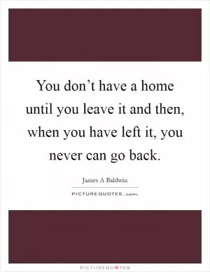 You don’t have a home until you leave it and then, when you have left it, you never can go back Picture Quote #1