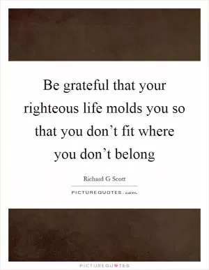 Be grateful that your righteous life molds you so that you don’t fit where you don’t belong Picture Quote #1