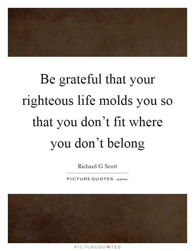 Be grateful that your righteous life molds you so that you don't fit where you don't belong Picture Quote #1