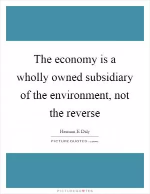 The economy is a wholly owned subsidiary of the environment, not the reverse Picture Quote #1