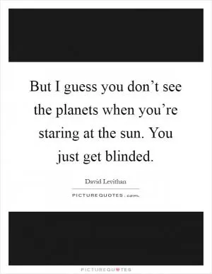 But I guess you don’t see the planets when you’re staring at the sun. You just get blinded Picture Quote #1