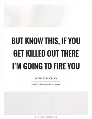 But know this, if you get killed out there I’m going to fire you Picture Quote #1