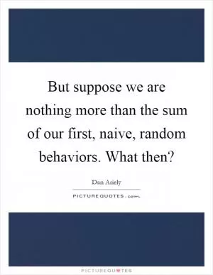 But suppose we are nothing more than the sum of our first, naive, random behaviors. What then? Picture Quote #1