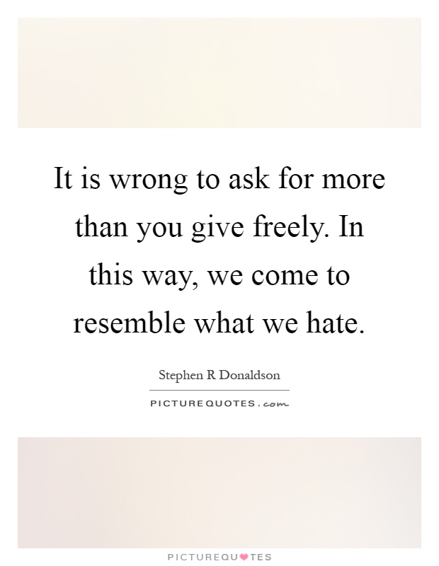 It is wrong to ask for more than you give freely. In this way, we come to resemble what we hate Picture Quote #1