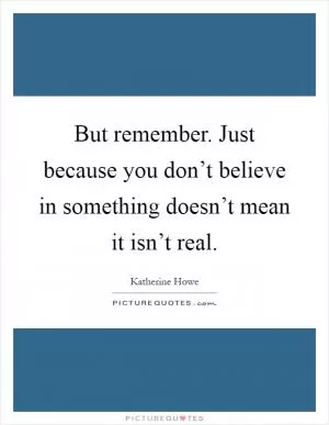 But remember. Just because you don’t believe in something doesn’t mean it isn’t real Picture Quote #1