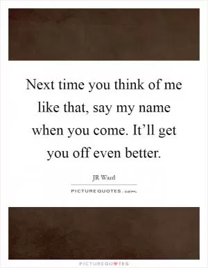 Next time you think of me like that, say my name when you come. It’ll get you off even better Picture Quote #1