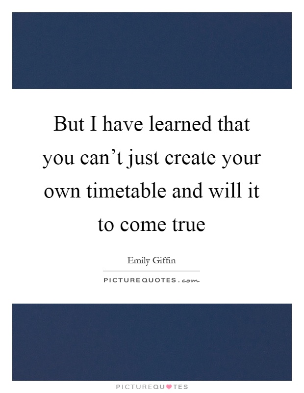 But I have learned that you can't just create your own timetable and will it to come true Picture Quote #1