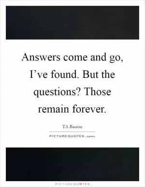 Answers come and go, I’ve found. But the questions? Those remain forever Picture Quote #1