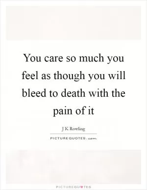 You care so much you feel as though you will bleed to death with the pain of it Picture Quote #1