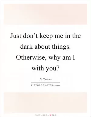 Just don’t keep me in the dark about things. Otherwise, why am I with you? Picture Quote #1