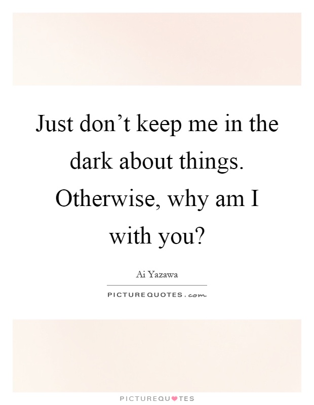 Just don't keep me in the dark about things. Otherwise, why am I with you? Picture Quote #1