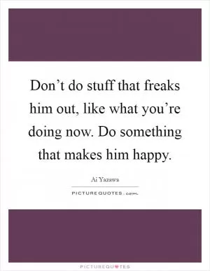 Don’t do stuff that freaks him out, like what you’re doing now. Do something that makes him happy Picture Quote #1
