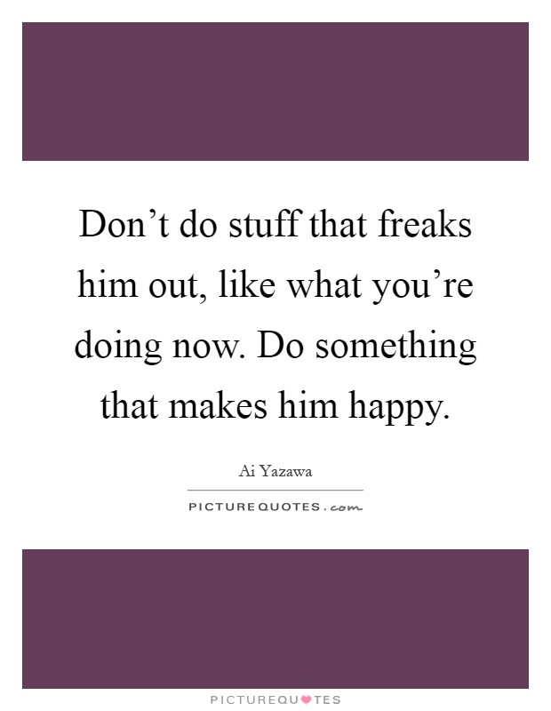 Don't do stuff that freaks him out, like what you're doing now. Do something that makes him happy Picture Quote #1