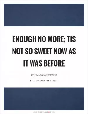 Enough no more; Tis not so sweet now as it was before Picture Quote #1