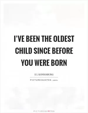 I’ve been the oldest child since before you were born Picture Quote #1