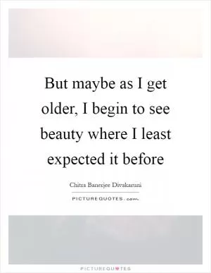 But maybe as I get older, I begin to see beauty where I least expected it before Picture Quote #1
