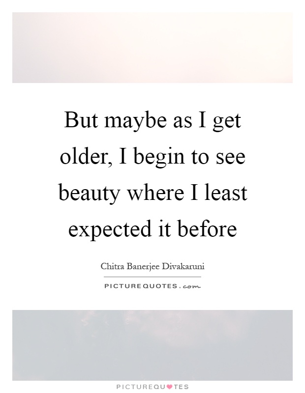 But maybe as I get older, I begin to see beauty where I least expected it before Picture Quote #1