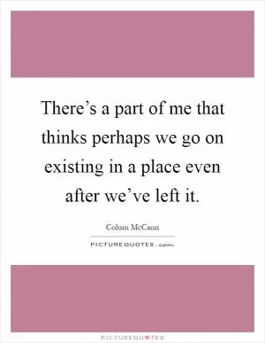 There’s a part of me that thinks perhaps we go on existing in a place even after we’ve left it Picture Quote #1