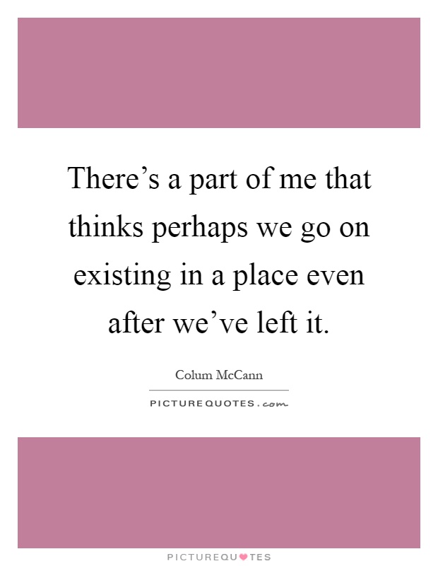 There's a part of me that thinks perhaps we go on existing in a place even after we've left it Picture Quote #1
