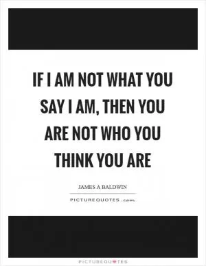 If I am not what you say I am, then you are not who you think you are Picture Quote #1
