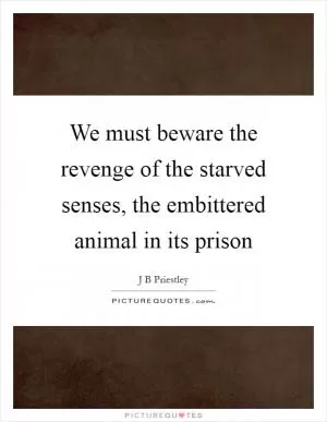 We must beware the revenge of the starved senses, the embittered animal in its prison Picture Quote #1