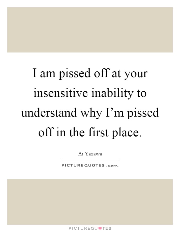 I am pissed off at your insensitive inability to understand why I'm pissed off in the first place Picture Quote #1