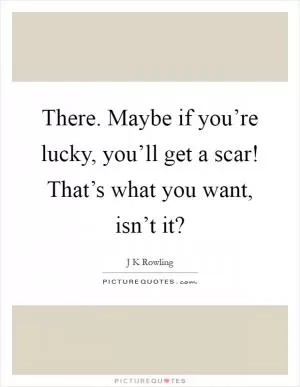 There. Maybe if you’re lucky, you’ll get a scar! That’s what you want, isn’t it? Picture Quote #1