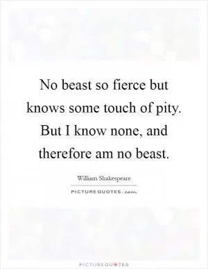 No beast so fierce but knows some touch of pity. But I know none, and therefore am no beast Picture Quote #1